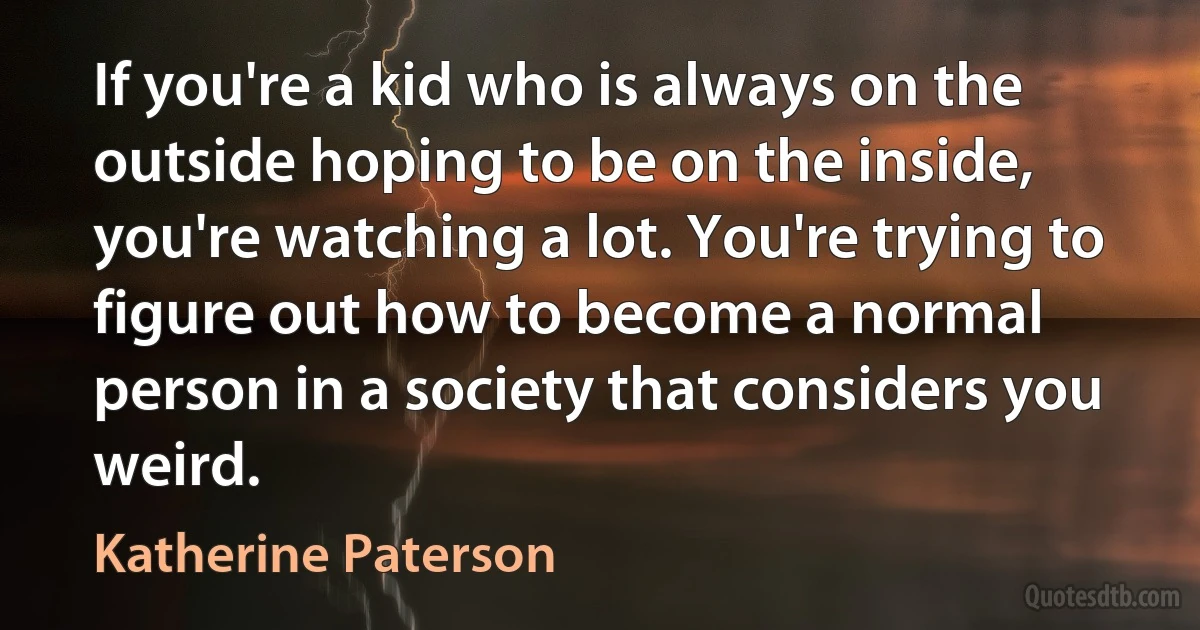 If you're a kid who is always on the outside hoping to be on the inside, you're watching a lot. You're trying to figure out how to become a normal person in a society that considers you weird. (Katherine Paterson)