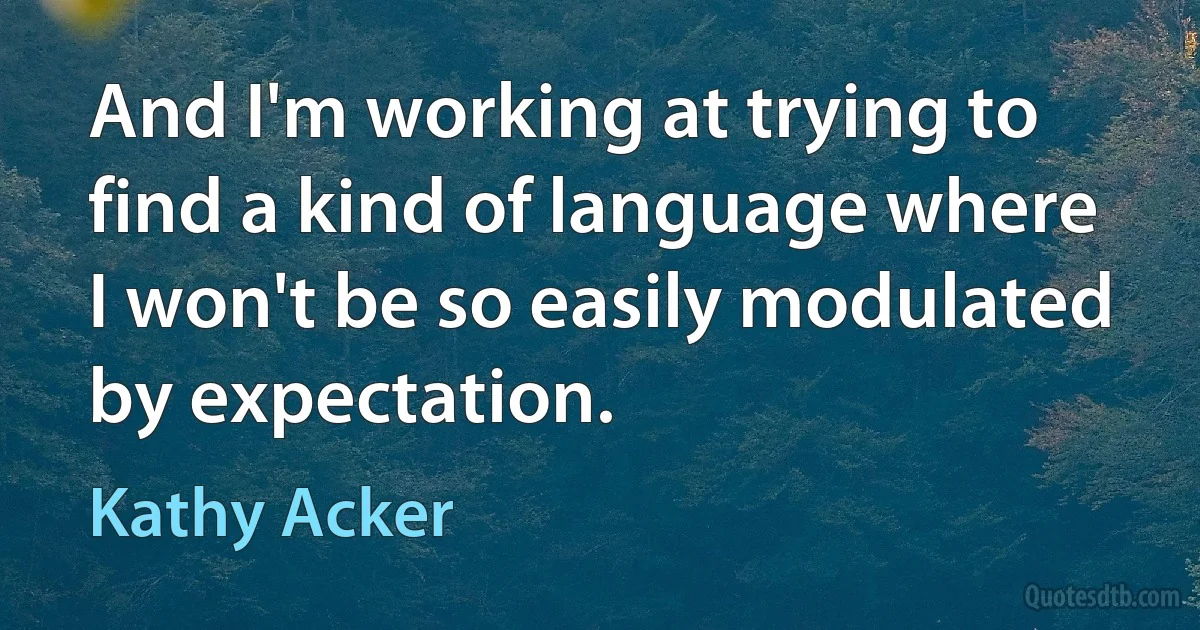 And I'm working at trying to find a kind of language where I won't be so easily modulated by expectation. (Kathy Acker)