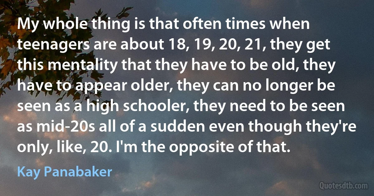 My whole thing is that often times when teenagers are about 18, 19, 20, 21, they get this mentality that they have to be old, they have to appear older, they can no longer be seen as a high schooler, they need to be seen as mid-20s all of a sudden even though they're only, like, 20. I'm the opposite of that. (Kay Panabaker)