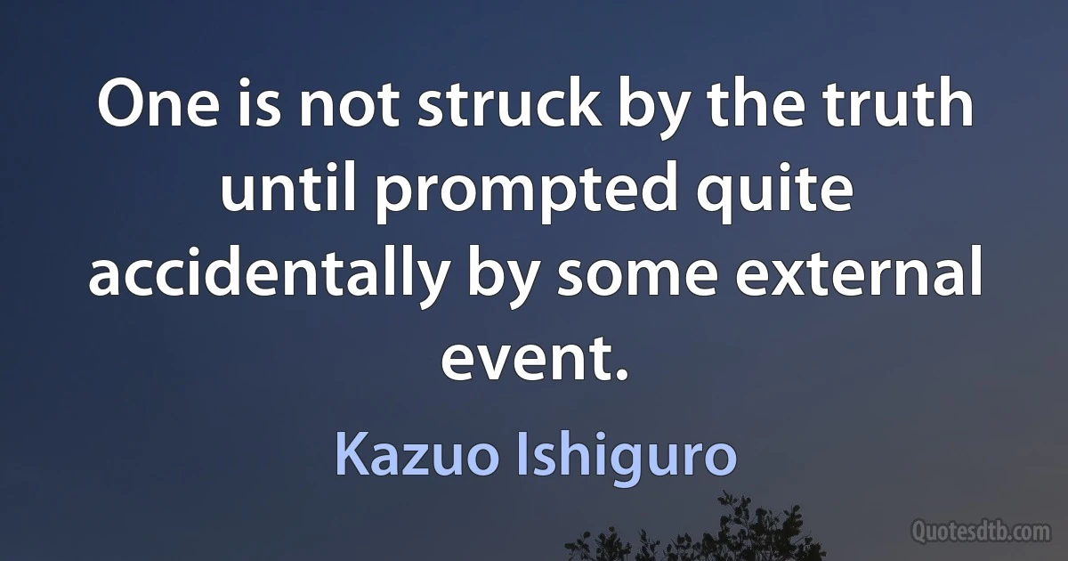 One is not struck by the truth until prompted quite accidentally by some external event. (Kazuo Ishiguro)