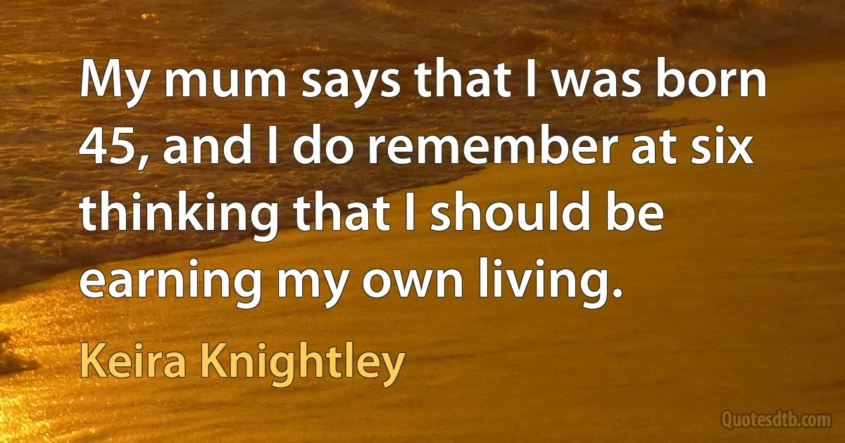 My mum says that I was born 45, and I do remember at six thinking that I should be earning my own living. (Keira Knightley)