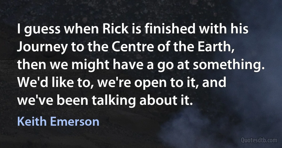 I guess when Rick is finished with his Journey to the Centre of the Earth, then we might have a go at something. We'd like to, we're open to it, and we've been talking about it. (Keith Emerson)