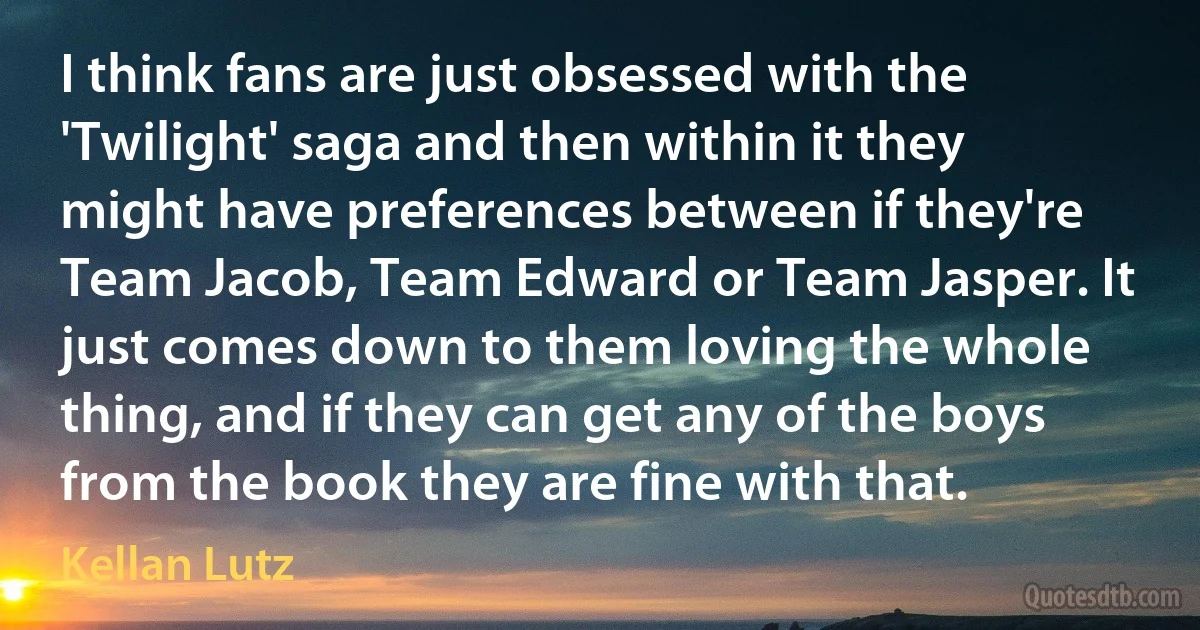 I think fans are just obsessed with the 'Twilight' saga and then within it they might have preferences between if they're Team Jacob, Team Edward or Team Jasper. It just comes down to them loving the whole thing, and if they can get any of the boys from the book they are fine with that. (Kellan Lutz)