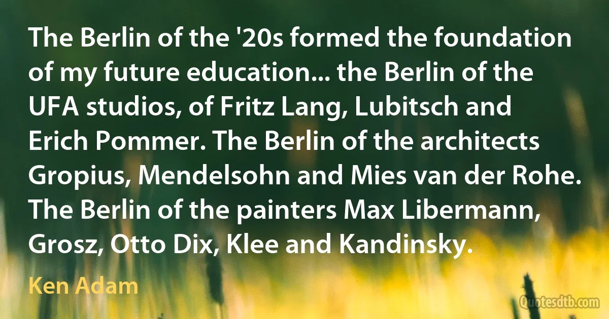 The Berlin of the '20s formed the foundation of my future education... the Berlin of the UFA studios, of Fritz Lang, Lubitsch and Erich Pommer. The Berlin of the architects Gropius, Mendelsohn and Mies van der Rohe. The Berlin of the painters Max Libermann, Grosz, Otto Dix, Klee and Kandinsky. (Ken Adam)