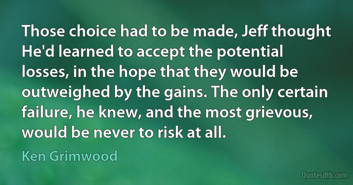 Those choice had to be made, Jeff thought He'd learned to accept the potential losses, in the hope that they would be outweighed by the gains. The only certain failure, he knew, and the most grievous, would be never to risk at all. (Ken Grimwood)