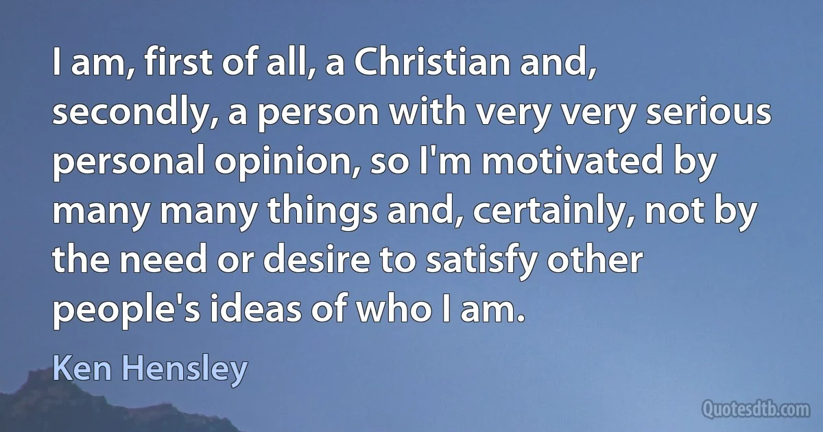 I am, first of all, a Christian and, secondly, a person with very very serious personal opinion, so I'm motivated by many many things and, certainly, not by the need or desire to satisfy other people's ideas of who I am. (Ken Hensley)