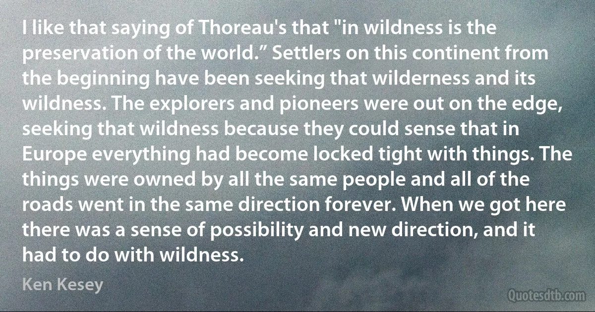 I like that saying of Thoreau's that "in wildness is the preservation of the world.” Settlers on this continent from the beginning have been seeking that wilderness and its wildness. The explorers and pioneers were out on the edge, seeking that wildness because they could sense that in Europe everything had become locked tight with things. The things were owned by all the same people and all of the roads went in the same direction forever. When we got here there was a sense of possibility and new direction, and it had to do with wildness. (Ken Kesey)