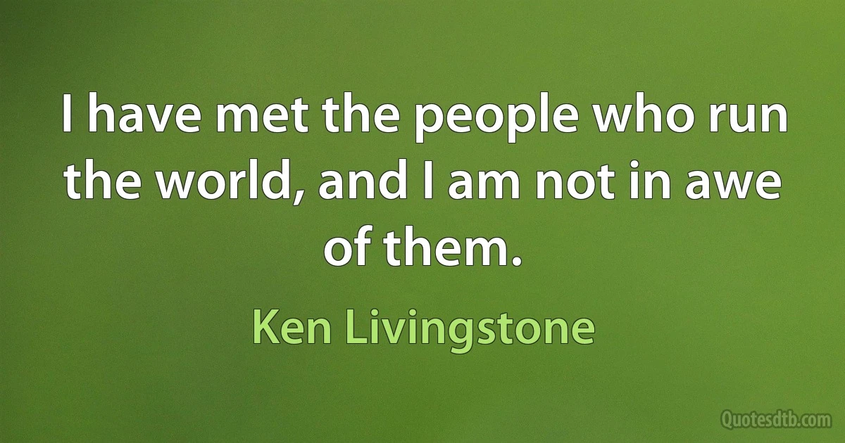 I have met the people who run the world, and I am not in awe of them. (Ken Livingstone)