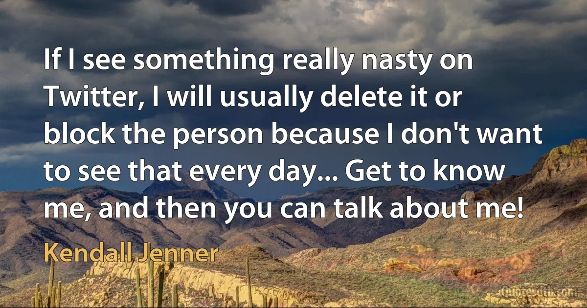 If I see something really nasty on Twitter, I will usually delete it or block the person because I don't want to see that every day... Get to know me, and then you can talk about me! (Kendall Jenner)