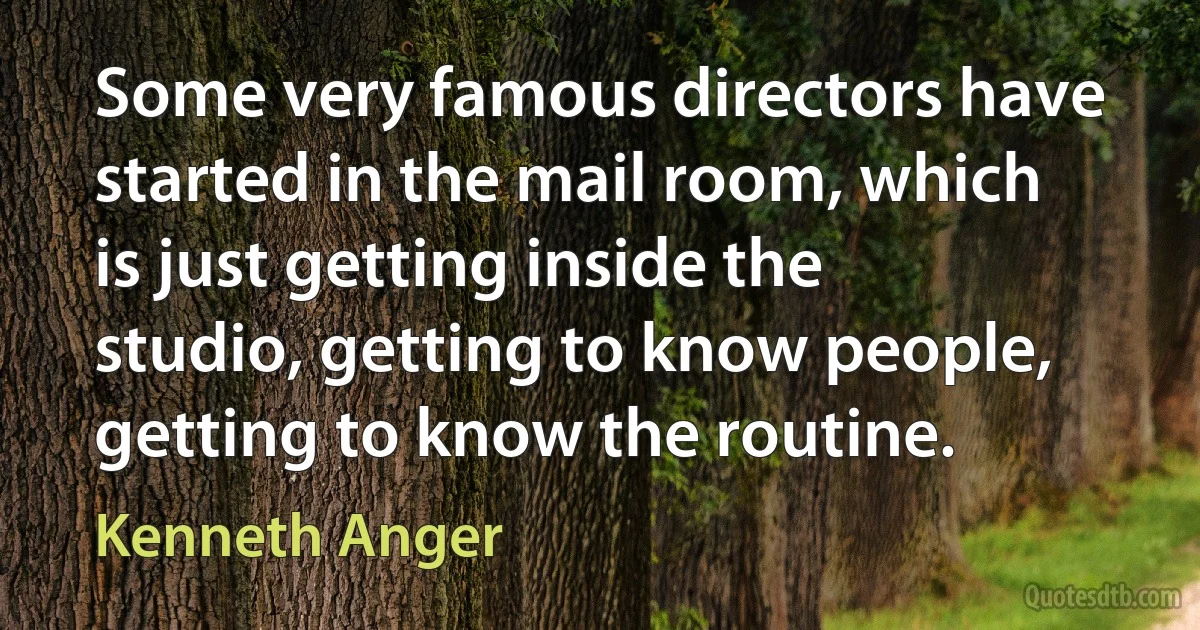 Some very famous directors have started in the mail room, which is just getting inside the studio, getting to know people, getting to know the routine. (Kenneth Anger)