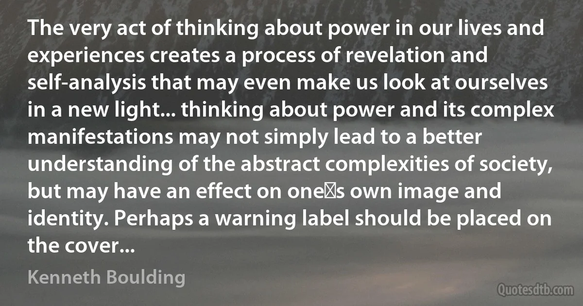 The very act of thinking about power in our lives and experiences creates a process of revelation and self-analysis that may even make us look at ourselves in a new light... thinking about power and its complex manifestations may not simply lead to a better understanding of the abstract complexities of society, but may have an effect on one‟s own image and identity. Perhaps a warning label should be placed on the cover... (Kenneth Boulding)