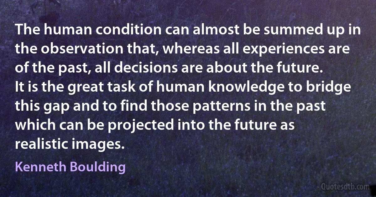 The human condition can almost be summed up in the observation that, whereas all experiences are of the past, all decisions are about the future. It is the great task of human knowledge to bridge this gap and to find those patterns in the past which can be projected into the future as realistic images. (Kenneth Boulding)