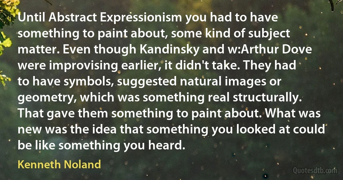 Until Abstract Expressionism you had to have something to paint about, some kind of subject matter. Even though Kandinsky and w:Arthur Dove were improvising earlier, it didn't take. They had to have symbols, suggested natural images or geometry, which was something real structurally. That gave them something to paint about. What was new was the idea that something you looked at could be like something you heard. (Kenneth Noland)