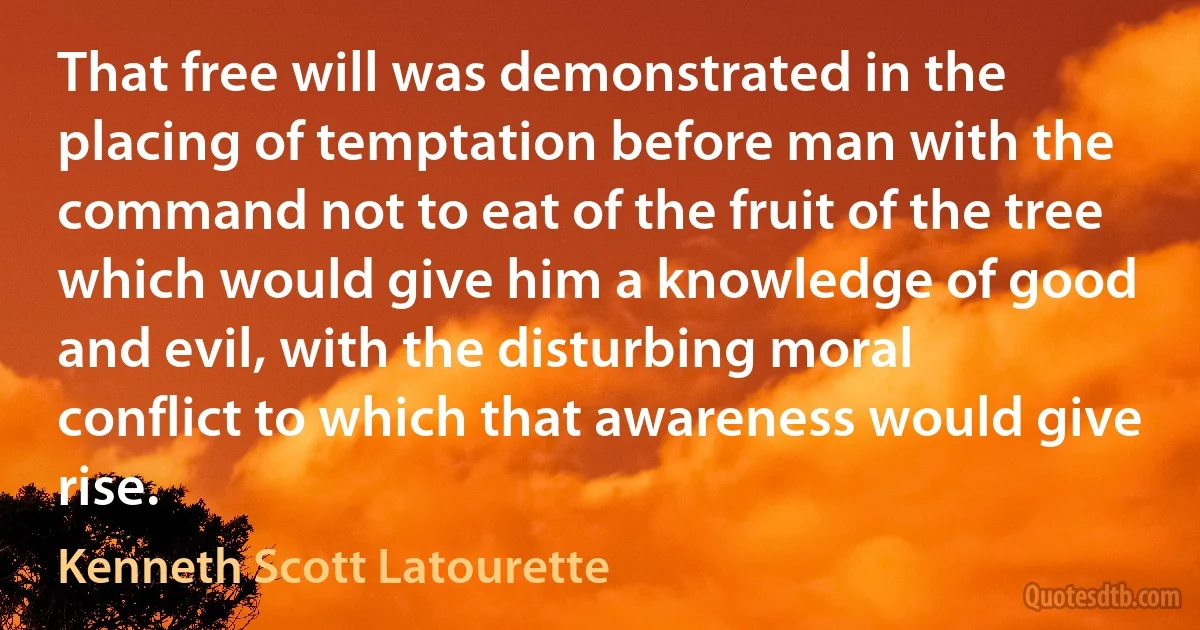 That free will was demonstrated in the placing of temptation before man with the command not to eat of the fruit of the tree which would give him a knowledge of good and evil, with the disturbing moral conflict to which that awareness would give rise. (Kenneth Scott Latourette)