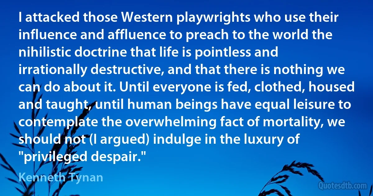 I attacked those Western playwrights who use their influence and affluence to preach to the world the nihilistic doctrine that life is pointless and irrationally destructive, and that there is nothing we can do about it. Until everyone is fed, clothed, housed and taught, until human beings have equal leisure to contemplate the overwhelming fact of mortality, we should not (I argued) indulge in the luxury of "privileged despair." (Kenneth Tynan)