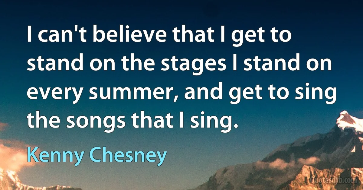 I can't believe that I get to stand on the stages I stand on every summer, and get to sing the songs that I sing. (Kenny Chesney)