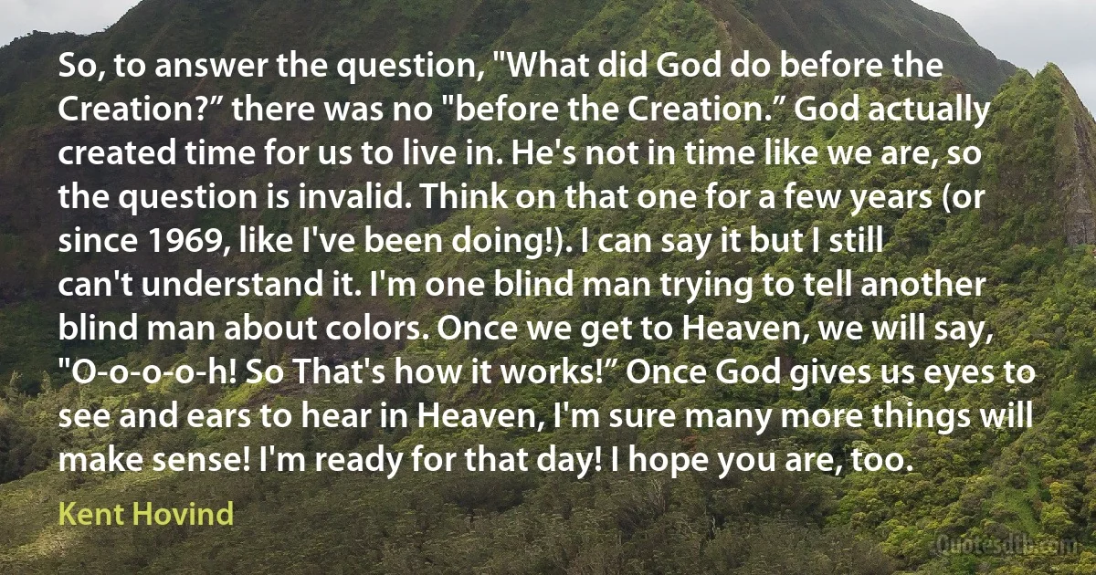 So, to answer the question, "What did God do before the Creation?” there was no "before the Creation.” God actually created time for us to live in. He's not in time like we are, so the question is invalid. Think on that one for a few years (or since 1969, like I've been doing!). I can say it but I still can't understand it. I'm one blind man trying to tell another blind man about colors. Once we get to Heaven, we will say, "O-o-o-o-h! So That's how it works!” Once God gives us eyes to see and ears to hear in Heaven, I'm sure many more things will make sense! I'm ready for that day! I hope you are, too. (Kent Hovind)