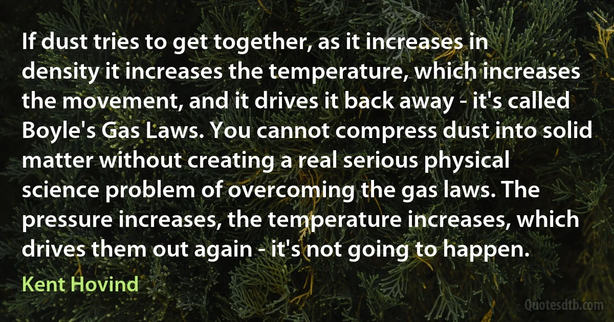 If dust tries to get together, as it increases in density it increases the temperature, which increases the movement, and it drives it back away - it's called Boyle's Gas Laws. You cannot compress dust into solid matter without creating a real serious physical science problem of overcoming the gas laws. The pressure increases, the temperature increases, which drives them out again - it's not going to happen. (Kent Hovind)