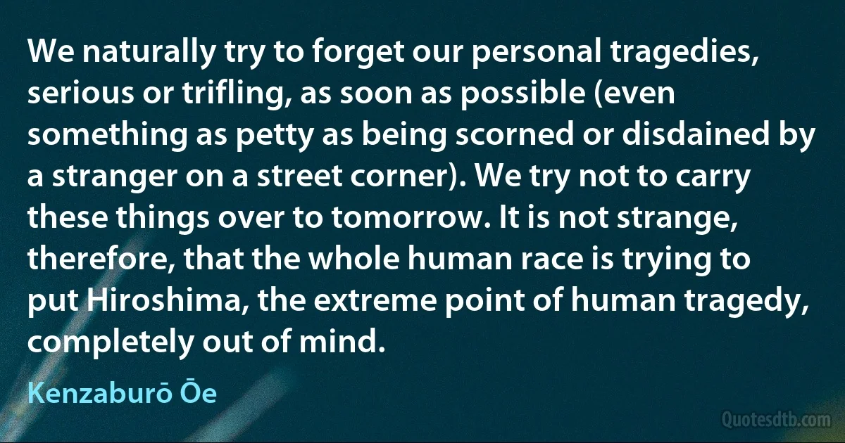 We naturally try to forget our personal tragedies, serious or trifling, as soon as possible (even something as petty as being scorned or disdained by a stranger on a street corner). We try not to carry these things over to tomorrow. It is not strange, therefore, that the whole human race is trying to put Hiroshima, the extreme point of human tragedy, completely out of mind. (Kenzaburō Ōe)