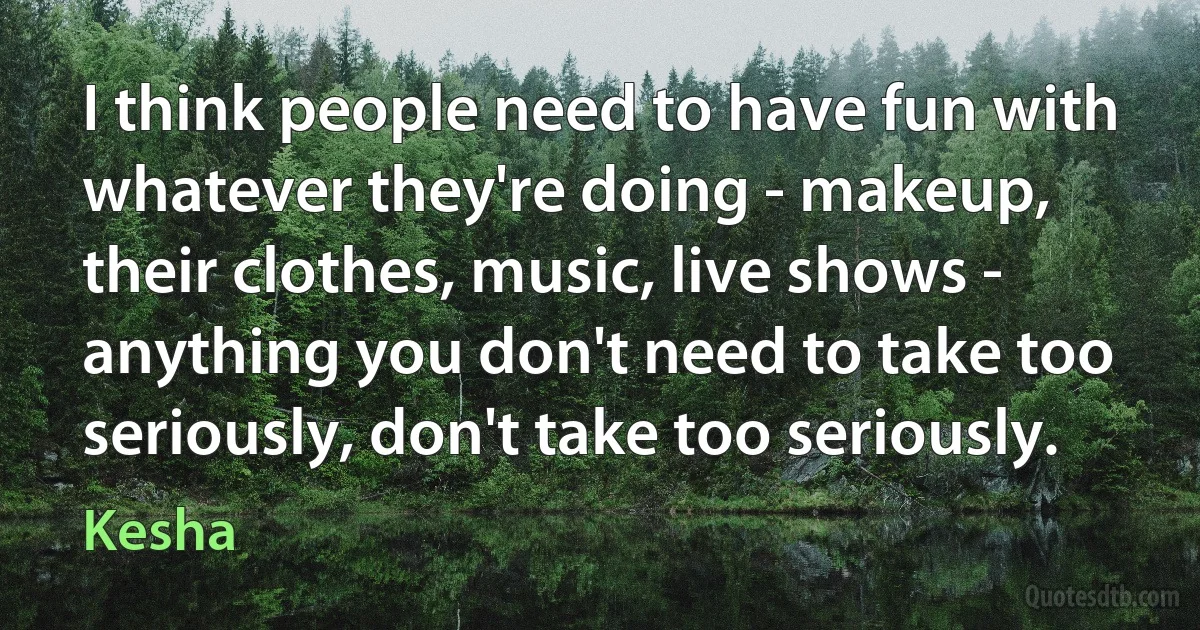 I think people need to have fun with whatever they're doing - makeup, their clothes, music, live shows - anything you don't need to take too seriously, don't take too seriously. (Kesha)