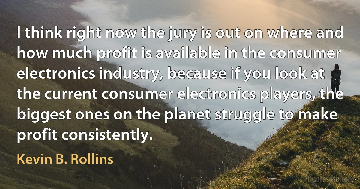 I think right now the jury is out on where and how much profit is available in the consumer electronics industry, because if you look at the current consumer electronics players, the biggest ones on the planet struggle to make profit consistently. (Kevin B. Rollins)