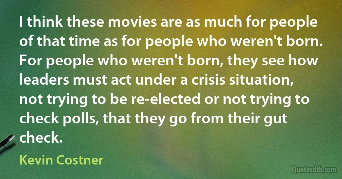 I think these movies are as much for people of that time as for people who weren't born. For people who weren't born, they see how leaders must act under a crisis situation, not trying to be re-elected or not trying to check polls, that they go from their gut check. (Kevin Costner)