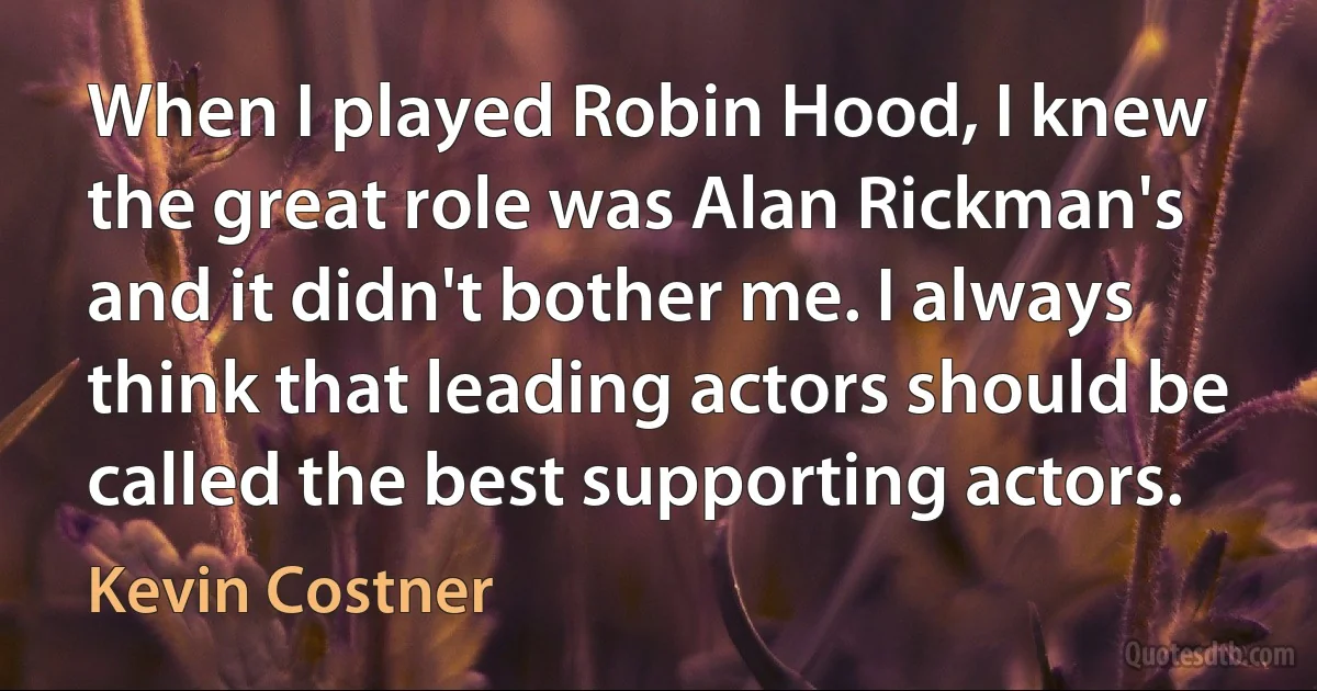 When I played Robin Hood, I knew the great role was Alan Rickman's and it didn't bother me. I always think that leading actors should be called the best supporting actors. (Kevin Costner)