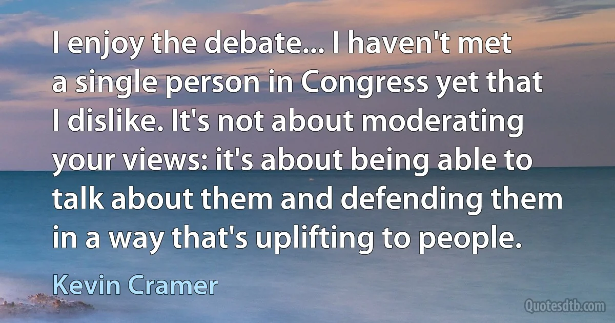 I enjoy the debate... I haven't met a single person in Congress yet that I dislike. It's not about moderating your views: it's about being able to talk about them and defending them in a way that's uplifting to people. (Kevin Cramer)