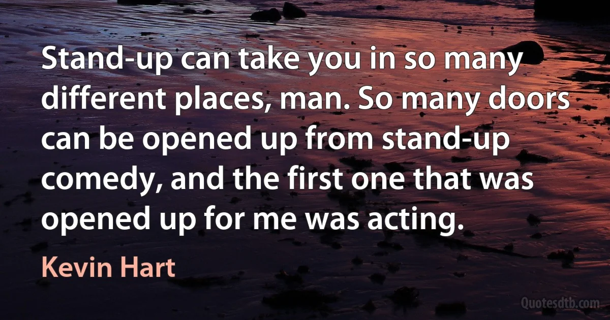 Stand-up can take you in so many different places, man. So many doors can be opened up from stand-up comedy, and the first one that was opened up for me was acting. (Kevin Hart)