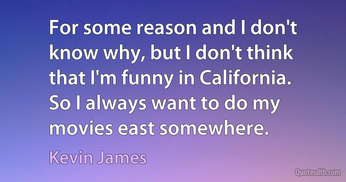 For some reason and I don't know why, but I don't think that I'm funny in California. So I always want to do my movies east somewhere. (Kevin James)