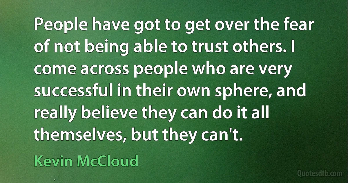 People have got to get over the fear of not being able to trust others. I come across people who are very successful in their own sphere, and really believe they can do it all themselves, but they can't. (Kevin McCloud)