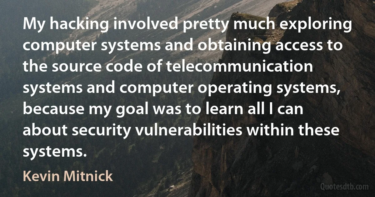 My hacking involved pretty much exploring computer systems and obtaining access to the source code of telecommunication systems and computer operating systems, because my goal was to learn all I can about security vulnerabilities within these systems. (Kevin Mitnick)