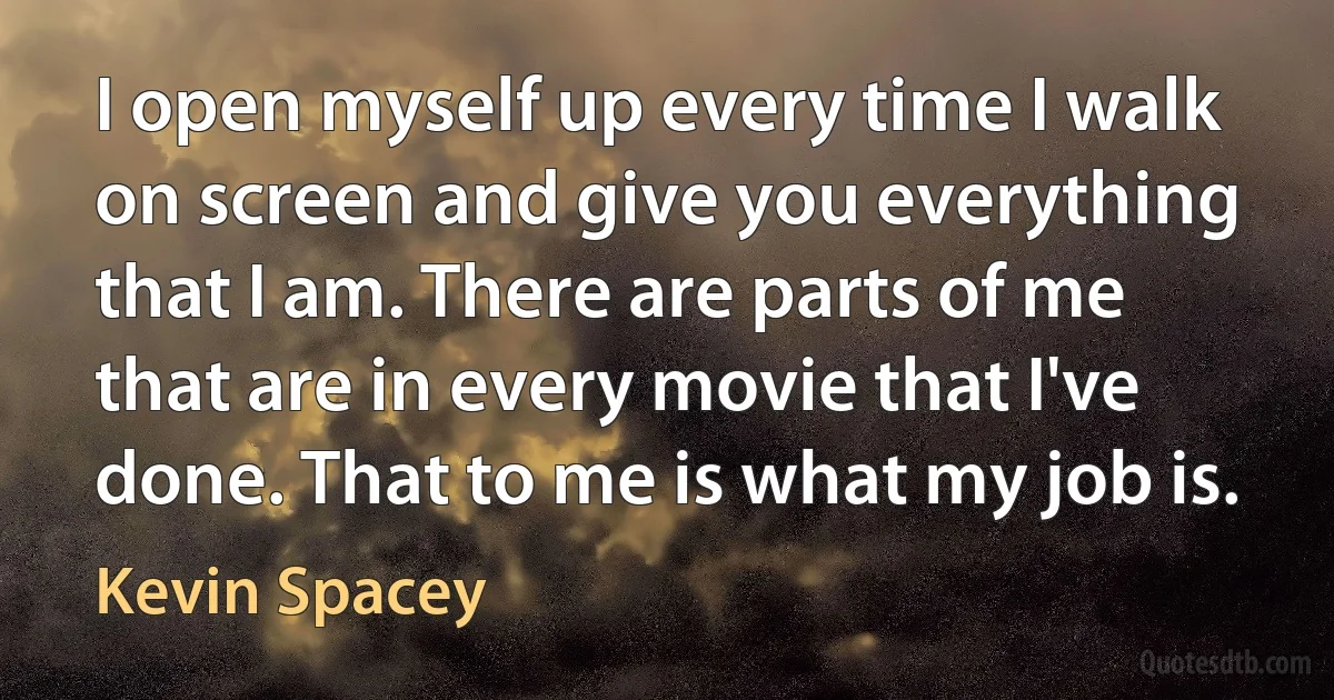 I open myself up every time I walk on screen and give you everything that I am. There are parts of me that are in every movie that I've done. That to me is what my job is. (Kevin Spacey)