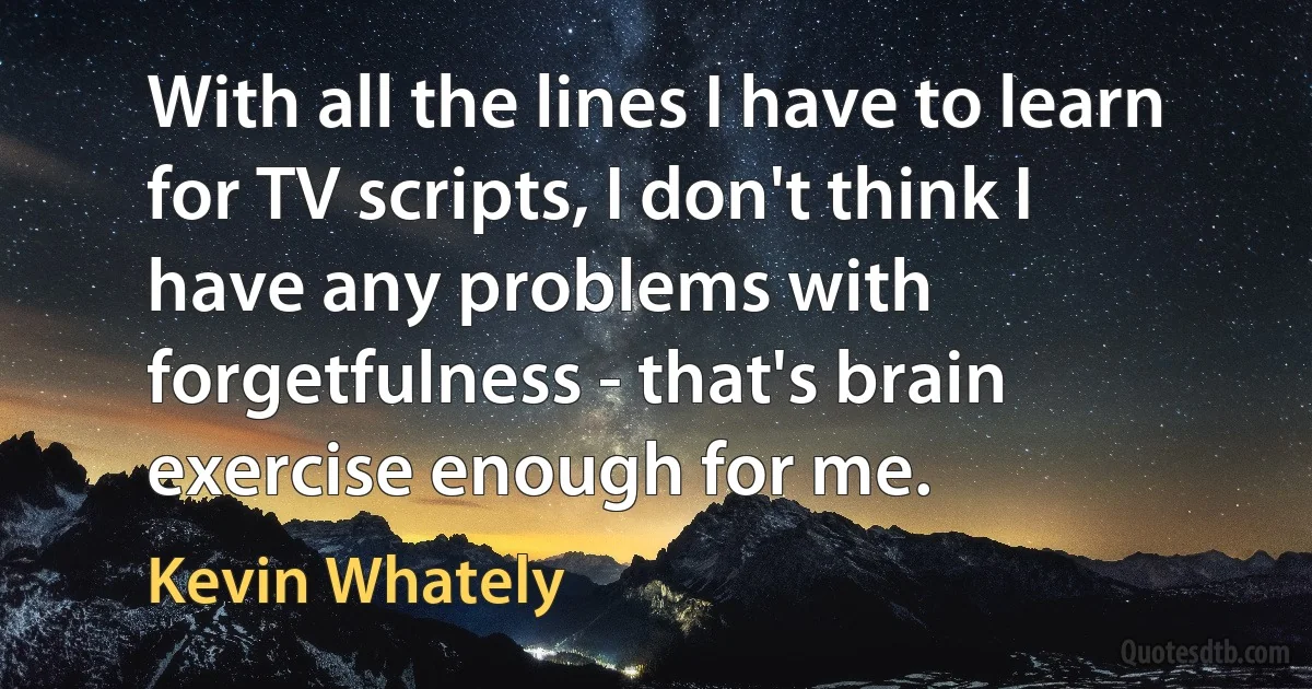 With all the lines I have to learn for TV scripts, I don't think I have any problems with forgetfulness - that's brain exercise enough for me. (Kevin Whately)