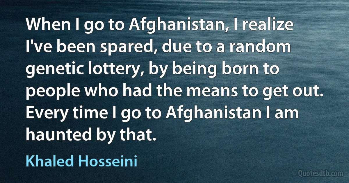 When I go to Afghanistan, I realize I've been spared, due to a random genetic lottery, by being born to people who had the means to get out. Every time I go to Afghanistan I am haunted by that. (Khaled Hosseini)