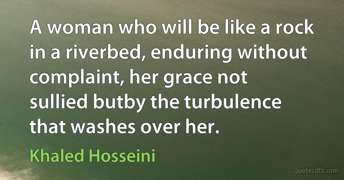 A woman who will be like a rock in a riverbed, enduring without complaint, her grace not sullied butby the turbulence that washes over her. (Khaled Hosseini)