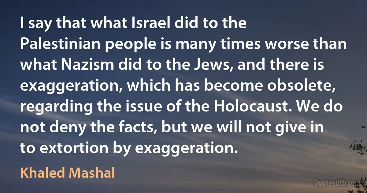 I say that what Israel did to the Palestinian people is many times worse than what Nazism did to the Jews, and there is exaggeration, which has become obsolete, regarding the issue of the Holocaust. We do not deny the facts, but we will not give in to extortion by exaggeration. (Khaled Mashal)