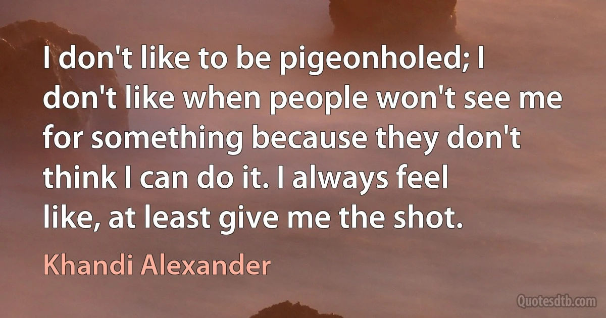 I don't like to be pigeonholed; I don't like when people won't see me for something because they don't think I can do it. I always feel like, at least give me the shot. (Khandi Alexander)