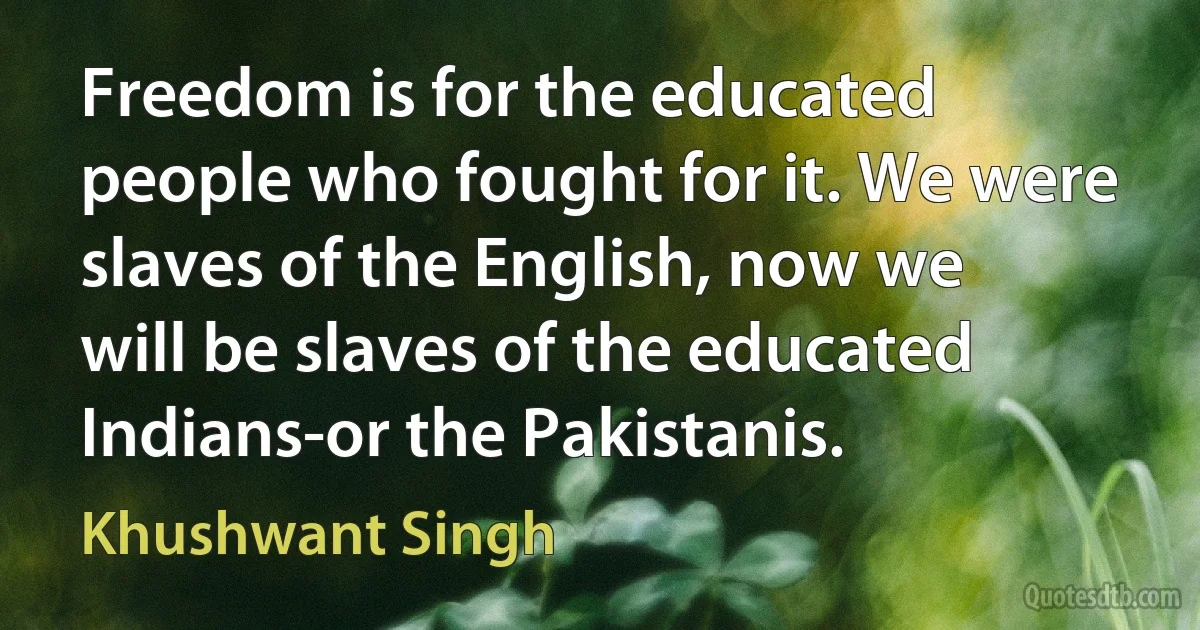 Freedom is for the educated people who fought for it. We were slaves of the English, now we will be slaves of the educated Indians-or the Pakistanis. (Khushwant Singh)