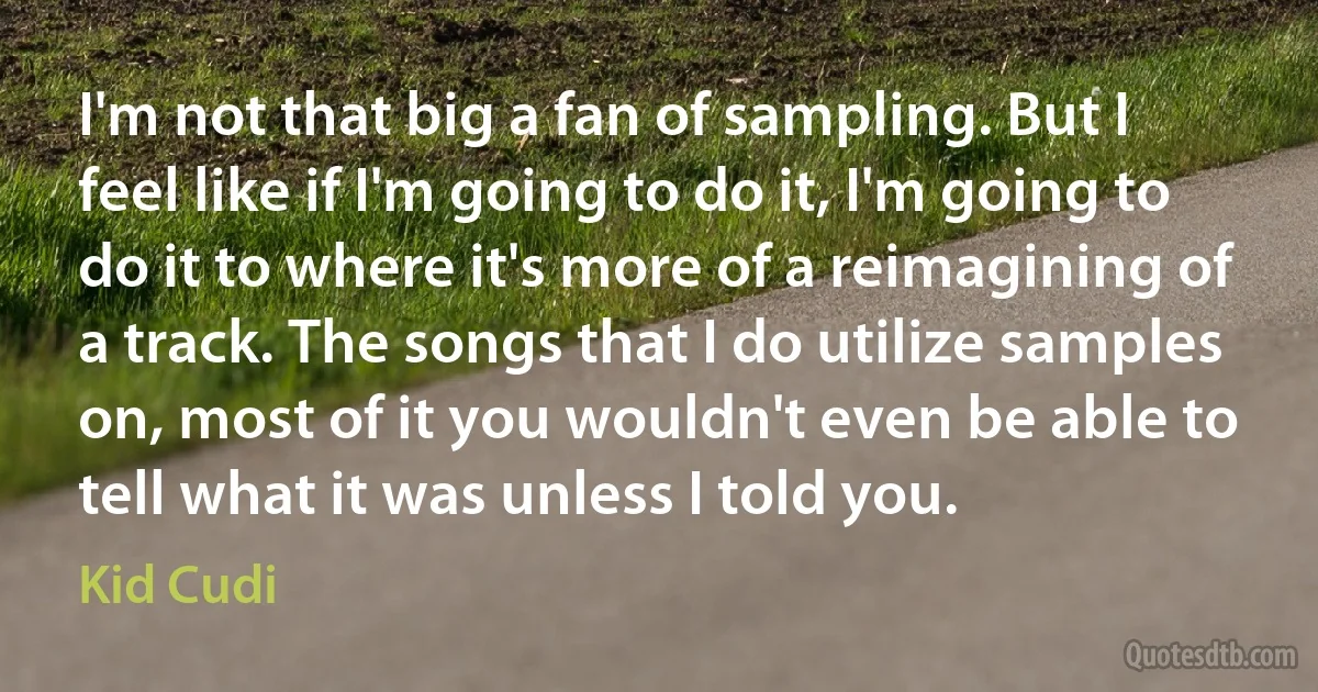 I'm not that big a fan of sampling. But I feel like if I'm going to do it, I'm going to do it to where it's more of a reimagining of a track. The songs that I do utilize samples on, most of it you wouldn't even be able to tell what it was unless I told you. (Kid Cudi)