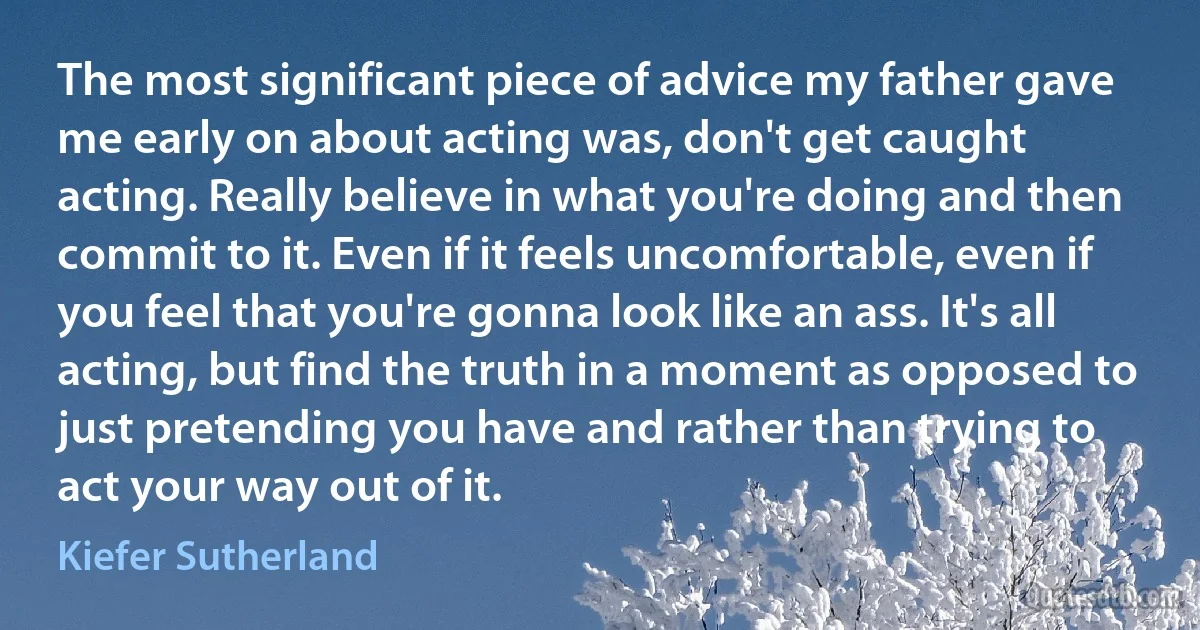 The most significant piece of advice my father gave me early on about acting was, don't get caught acting. Really believe in what you're doing and then commit to it. Even if it feels uncomfortable, even if you feel that you're gonna look like an ass. It's all acting, but find the truth in a moment as opposed to just pretending you have and rather than trying to act your way out of it. (Kiefer Sutherland)