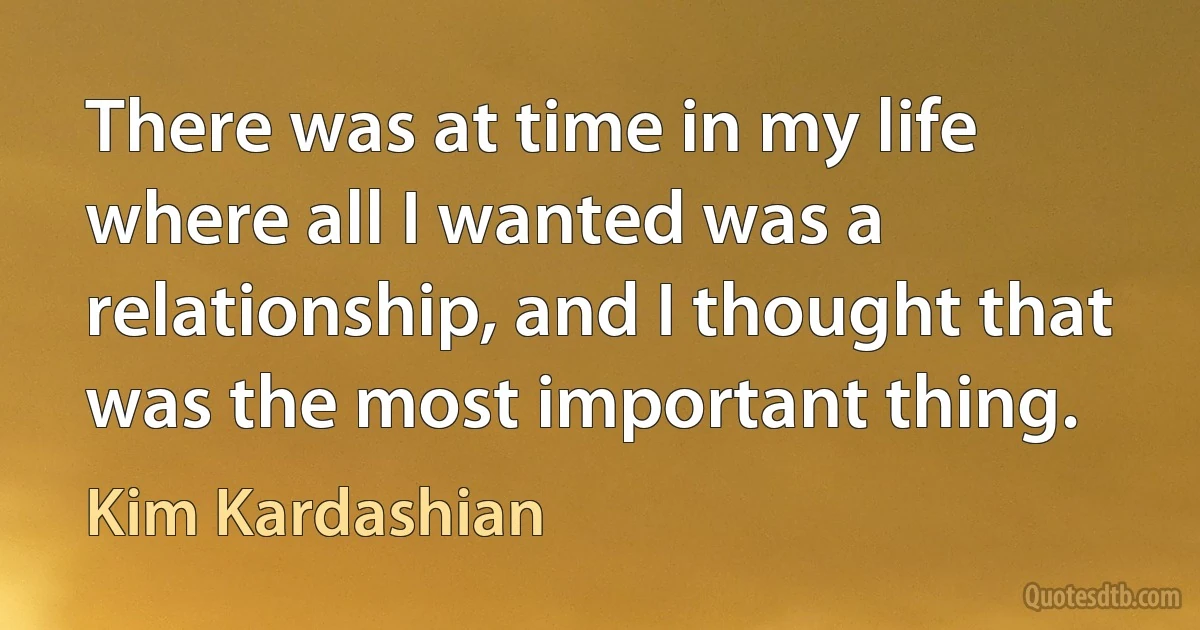 There was at time in my life where all I wanted was a relationship, and I thought that was the most important thing. (Kim Kardashian)