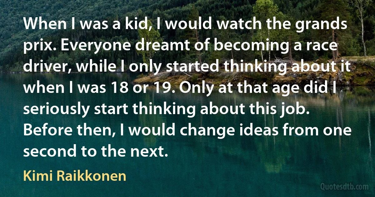 When I was a kid, I would watch the grands prix. Everyone dreamt of becoming a race driver, while I only started thinking about it when I was 18 or 19. Only at that age did I seriously start thinking about this job. Before then, I would change ideas from one second to the next. (Kimi Raikkonen)