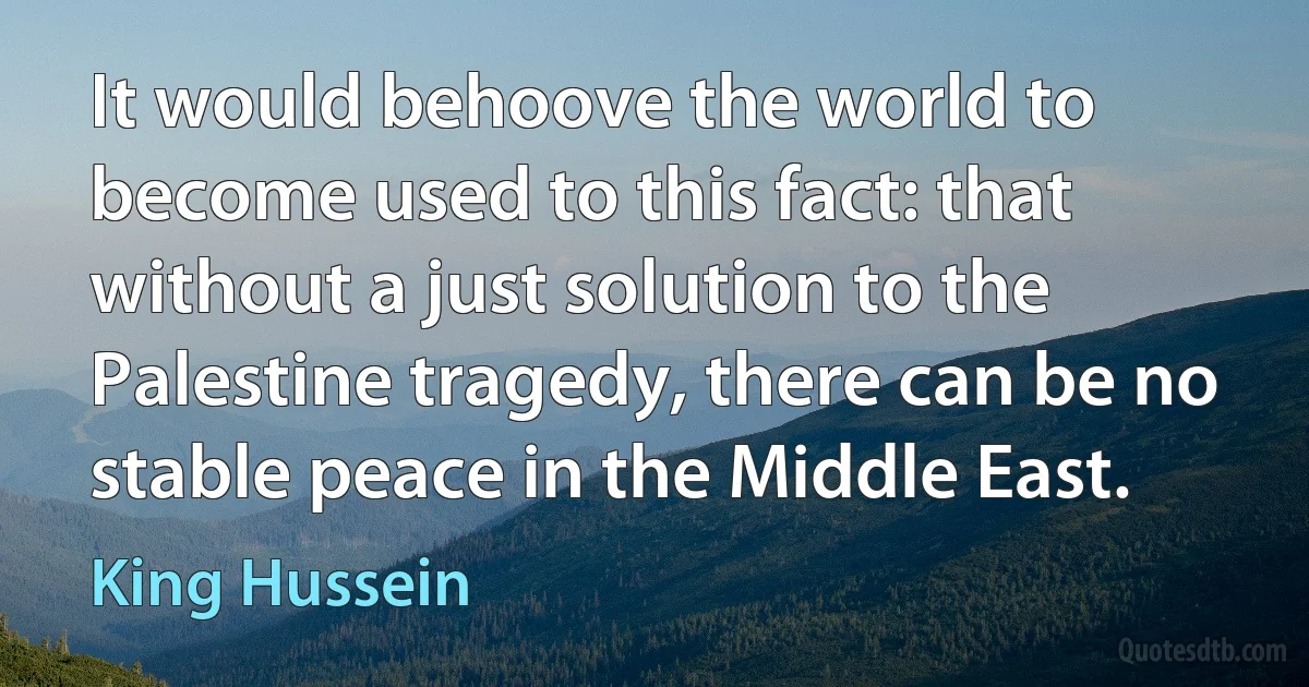 It would behoove the world to become used to this fact: that without a just solution to the Palestine tragedy, there can be no stable peace in the Middle East. (King Hussein)