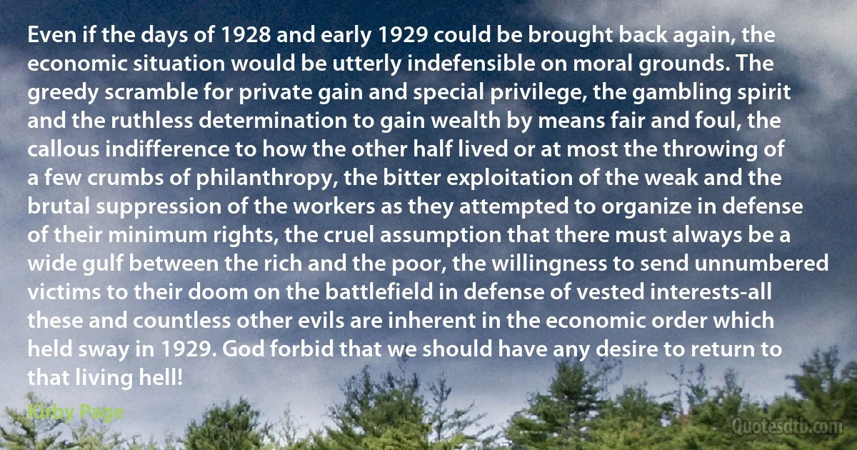 Even if the days of 1928 and early 1929 could be brought back again, the economic situation would be utterly indefensible on moral grounds. The greedy scramble for private gain and special privilege, the gambling spirit and the ruthless determination to gain wealth by means fair and foul, the callous indifference to how the other half lived or at most the throwing of a few crumbs of philanthropy, the bitter exploitation of the weak and the brutal suppression of the workers as they attempted to organize in defense of their minimum rights, the cruel assumption that there must always be a wide gulf between the rich and the poor, the willingness to send unnumbered victims to their doom on the battlefield in defense of vested interests-all these and countless other evils are inherent in the economic order which held sway in 1929. God forbid that we should have any desire to return to that living hell! (Kirby Page)