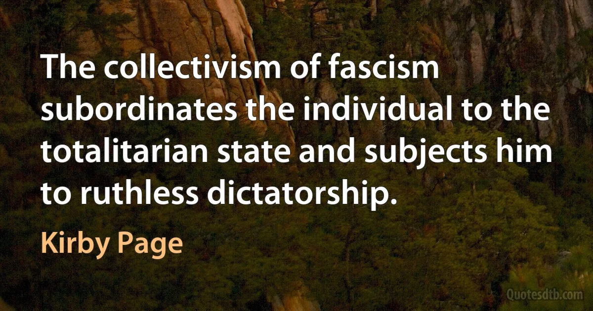 The collectivism of fascism subordinates the individual to the totalitarian state and subjects him to ruthless dictatorship. (Kirby Page)