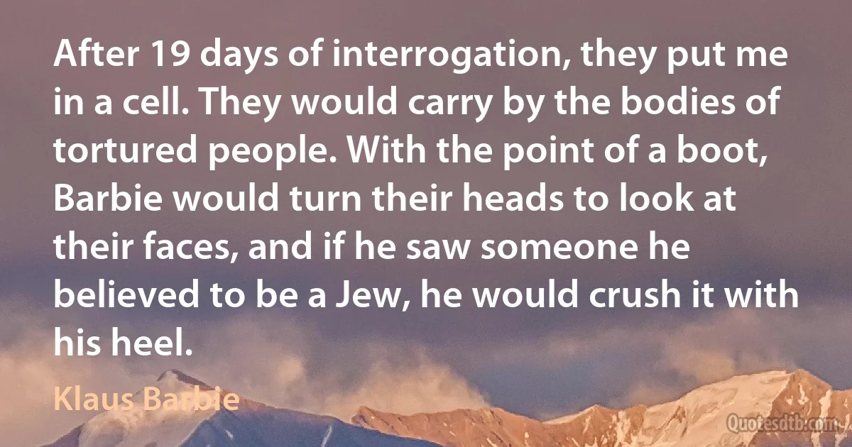 After 19 days of interrogation, they put me in a cell. They would carry by the bodies of tortured people. With the point of a boot, Barbie would turn their heads to look at their faces, and if he saw someone he believed to be a Jew, he would crush it with his heel. (Klaus Barbie)