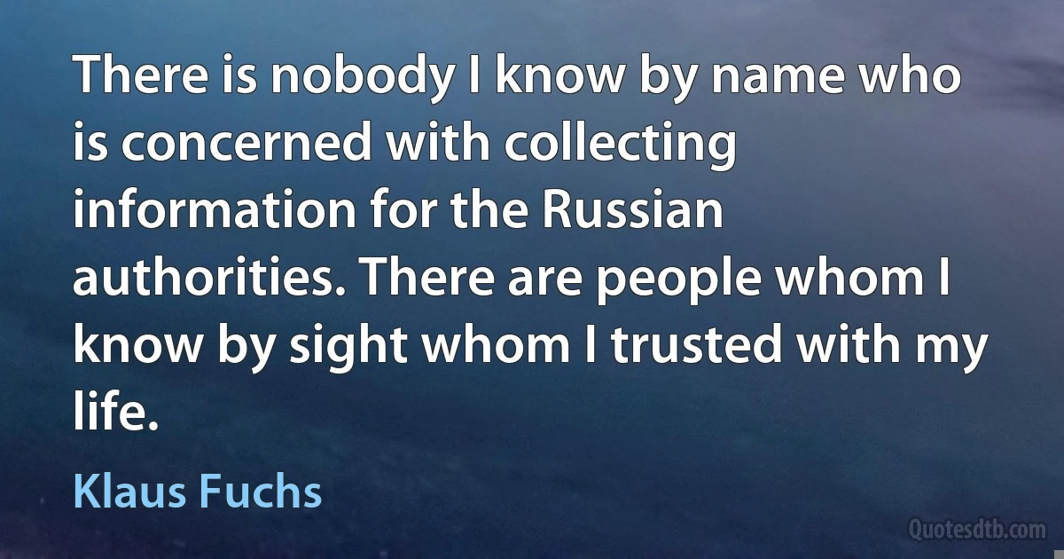 There is nobody I know by name who is concerned with collecting information for the Russian authorities. There are people whom I know by sight whom I trusted with my life. (Klaus Fuchs)