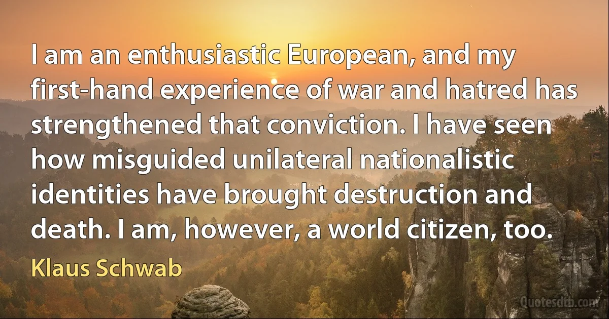 I am an enthusiastic European, and my first-hand experience of war and hatred has strengthened that conviction. I have seen how misguided unilateral nationalistic identities have brought destruction and death. I am, however, a world citizen, too. (Klaus Schwab)