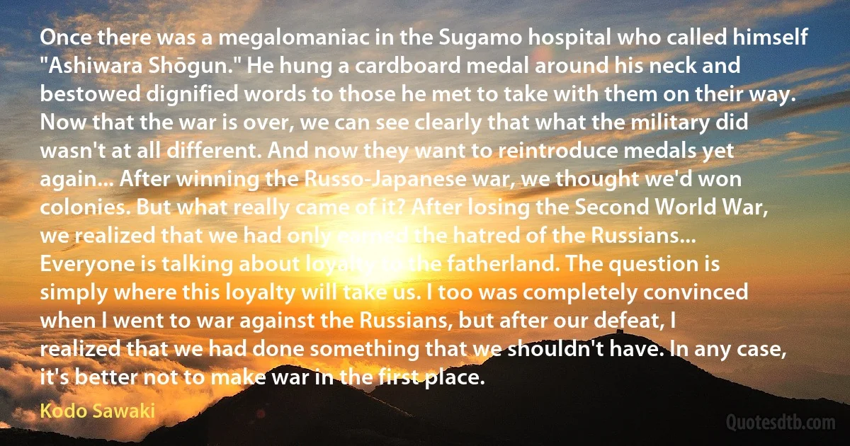 Once there was a megalomaniac in the Sugamo hospital who called himself "Ashiwara Shōgun." He hung a cardboard medal around his neck and bestowed dignified words to those he met to take with them on their way. Now that the war is over, we can see clearly that what the military did wasn't at all different. And now they want to reintroduce medals yet again... After winning the Russo-Japanese war, we thought we'd won colonies. But what really came of it? After losing the Second World War, we realized that we had only earned the hatred of the Russians... Everyone is talking about loyalty to the fatherland. The question is simply where this loyalty will take us. I too was completely convinced when I went to war against the Russians, but after our defeat, I realized that we had done something that we shouldn't have. In any case, it's better not to make war in the first place. (Kodo Sawaki)